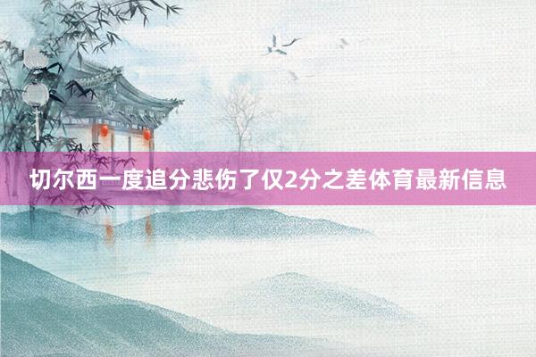 切尔西一度追分悲伤了仅2分之差体育最新信息