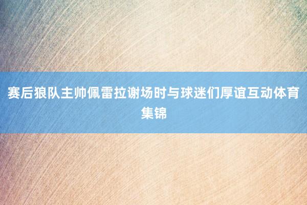赛后狼队主帅佩雷拉谢场时与球迷们厚谊互动体育集锦