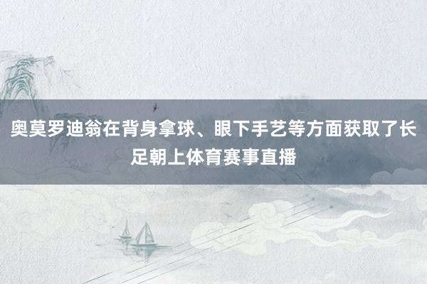 奥莫罗迪翁在背身拿球、眼下手艺等方面获取了长足朝上体育赛事直播