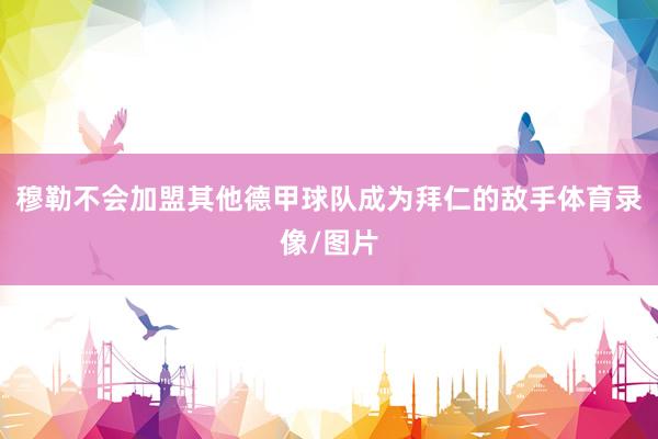穆勒不会加盟其他德甲球队成为拜仁的敌手体育录像/图片