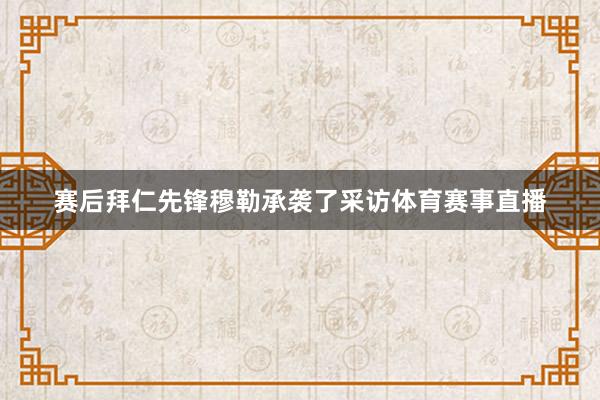 赛后拜仁先锋穆勒承袭了采访体育赛事直播