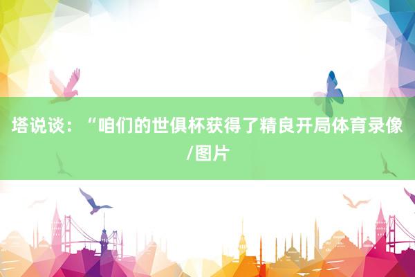 塔说谈：“咱们的世俱杯获得了精良开局体育录像/图片